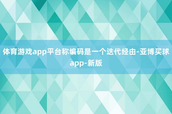 体育游戏app平台称编码是一个迭代经由-亚博买球app-新版