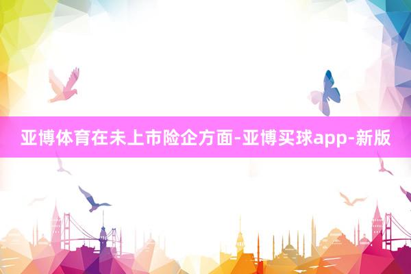 亚博体育　　在未上市险企方面-亚博买球app-新版