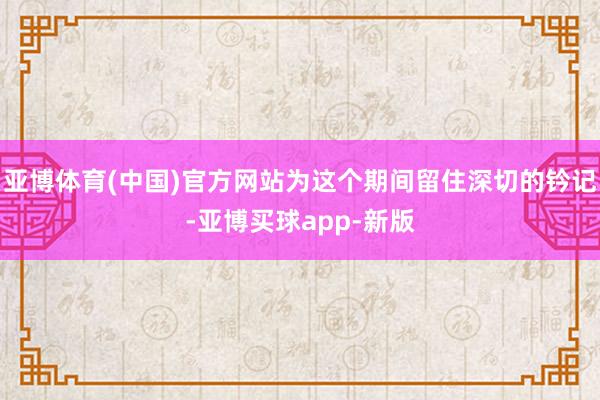 亚博体育(中国)官方网站为这个期间留住深切的钤记-亚博买球app-新版