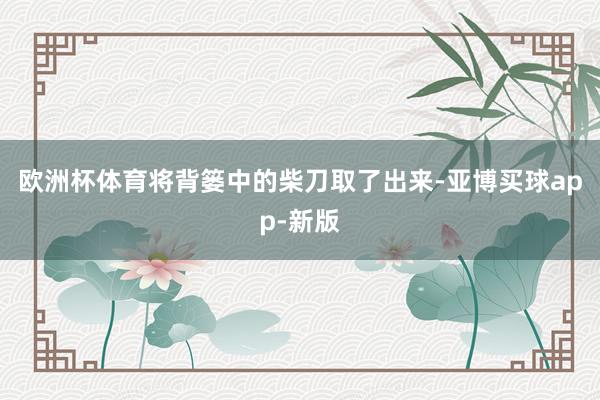 欧洲杯体育将背篓中的柴刀取了出来-亚博买球app-新版