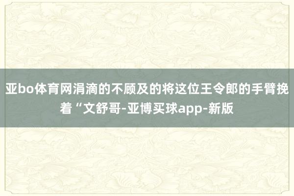 亚bo体育网涓滴的不顾及的将这位王令郎的手臂挽着“文舒哥-亚博买球app-新版