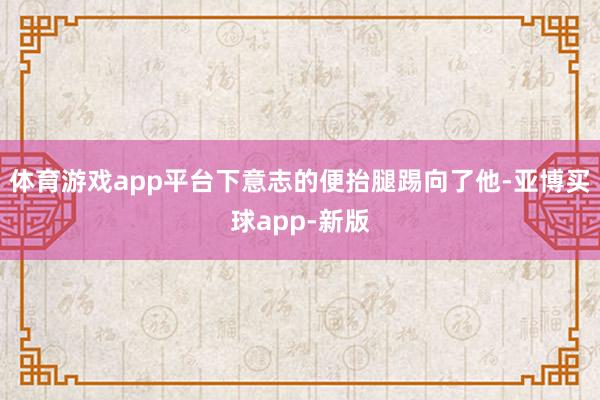 体育游戏app平台下意志的便抬腿踢向了他-亚博买球app-新版