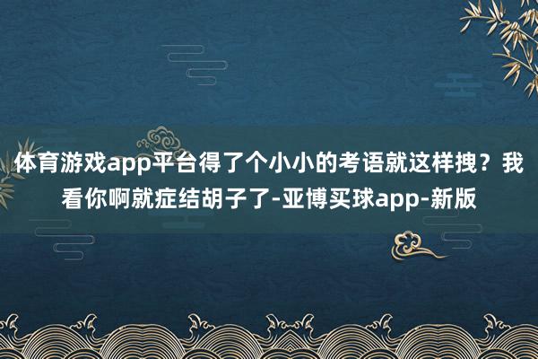 体育游戏app平台得了个小小的考语就这样拽？我看你啊就症结胡子了-亚博买球app-新版