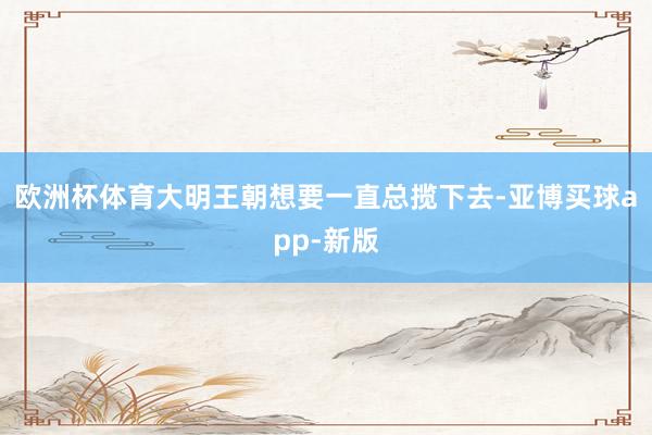 欧洲杯体育大明王朝想要一直总揽下去-亚博买球app-新版