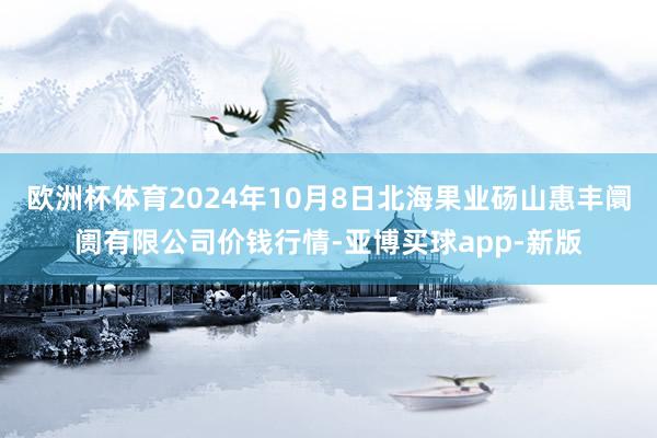 欧洲杯体育2024年10月8日北海果业砀山惠丰阛阓有限公司价钱行情-亚博买球app-新版