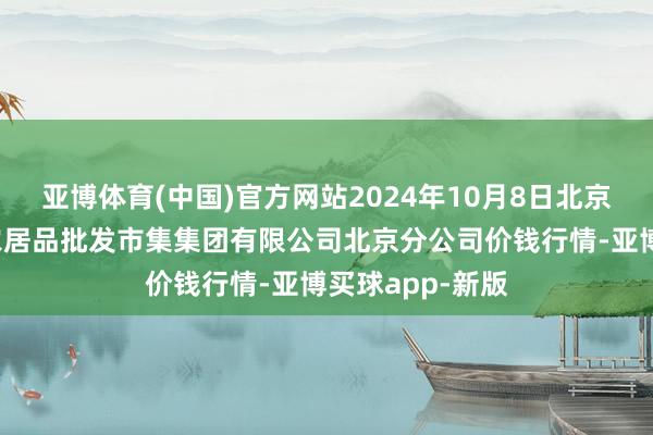 亚博体育(中国)官方网站2024年10月8日北京顺鑫石门外洋农居品批发市集集团有限公司北京分公司价钱行情-亚博买球app-新版