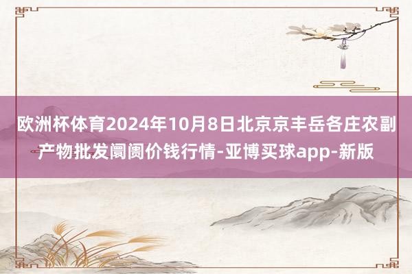 欧洲杯体育2024年10月8日北京京丰岳各庄农副产物批发阛阓价钱行情-亚博买球app-新版