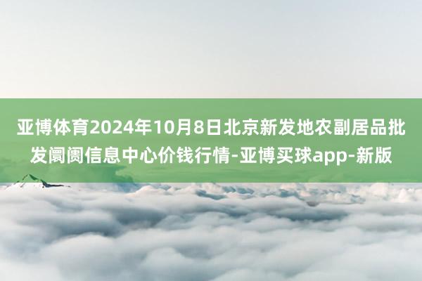 亚博体育2024年10月8日北京新发地农副居品批发阛阓信息中心价钱行情-亚博买球app-新版