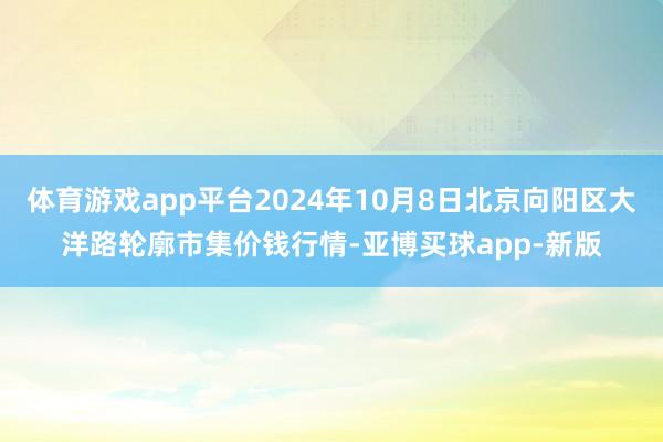 体育游戏app平台2024年10月8日北京向阳区大洋路轮廓市集价钱行情-亚博买球app-新版