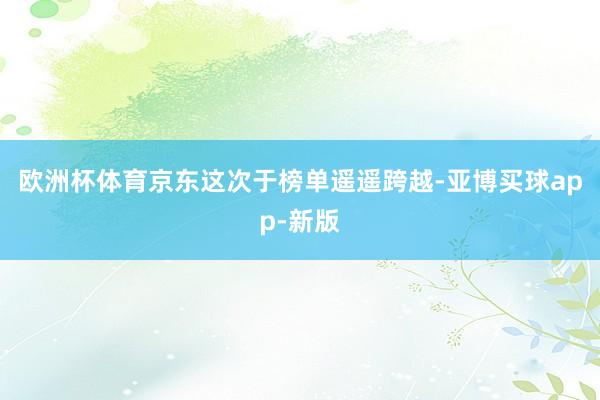 欧洲杯体育京东这次于榜单遥遥跨越-亚博买球app-新版