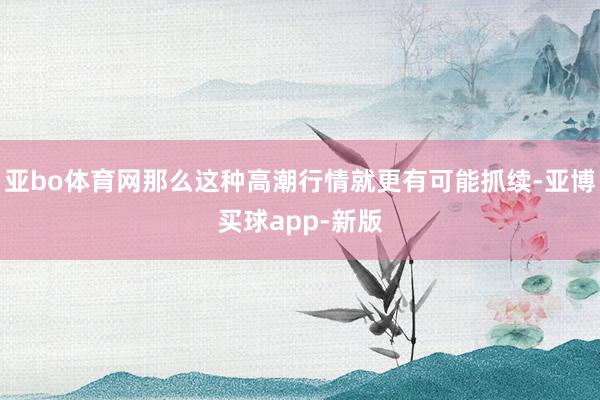 亚bo体育网那么这种高潮行情就更有可能抓续-亚博买球app-新版