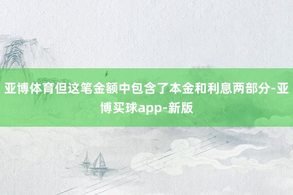 亚博体育但这笔金额中包含了本金和利息两部分-亚博买球app-新版