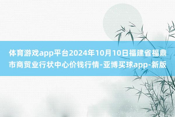 体育游戏app平台2024年10月10日福建省福鼎市商贸业行状中心价钱行情-亚博买球app-新版