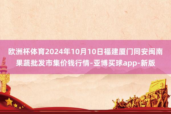 欧洲杯体育2024年10月10日福建厦门同安闽南果蔬批发市集价钱行情-亚博买球app-新版