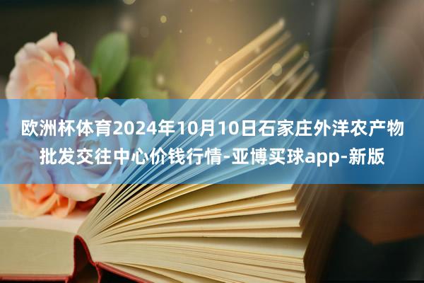 欧洲杯体育2024年10月10日石家庄外洋农产物批发交往中心价钱行情-亚博买球app-新版