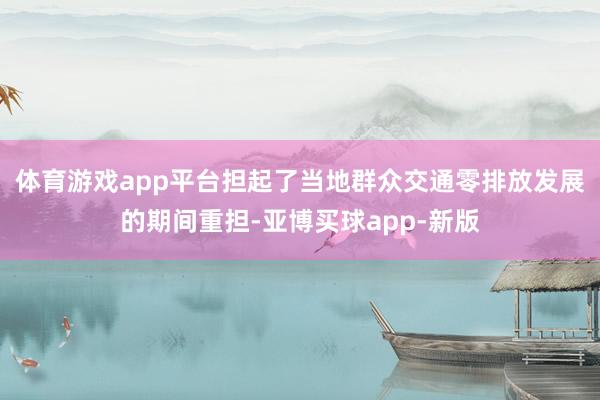 体育游戏app平台担起了当地群众交通零排放发展的期间重担-亚博买球app-新版