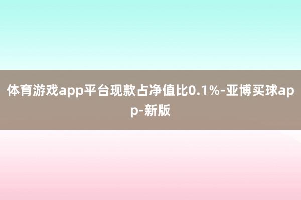 体育游戏app平台现款占净值比0.1%-亚博买球app-新版