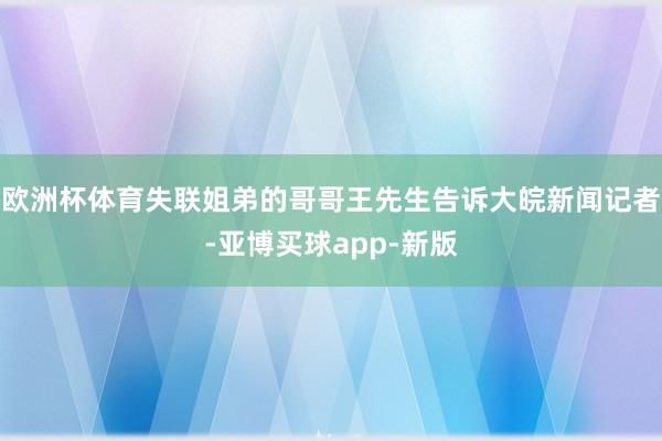 欧洲杯体育失联姐弟的哥哥王先生告诉大皖新闻记者-亚博买球app-新版