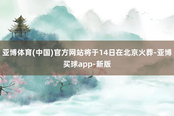 亚博体育(中国)官方网站将于14日在北京火葬-亚博买球app-新版