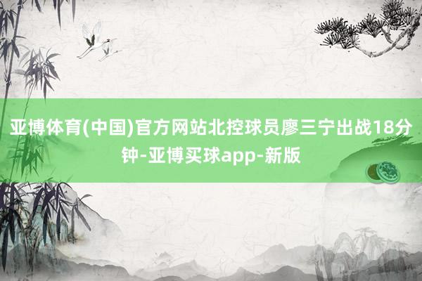 亚博体育(中国)官方网站北控球员廖三宁出战18分钟-亚博买球app-新版