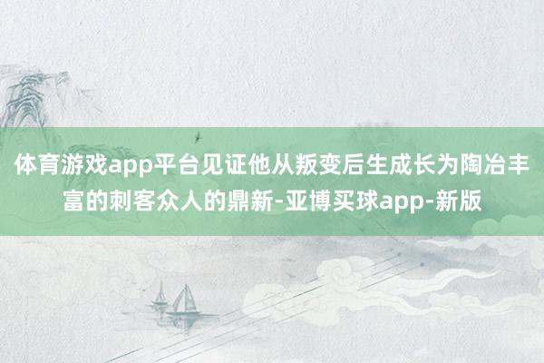 体育游戏app平台见证他从叛变后生成长为陶冶丰富的刺客众人的鼎新-亚博买球app-新版