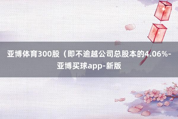 亚博体育300股（即不逾越公司总股本的4.06%-亚博买球app-新版