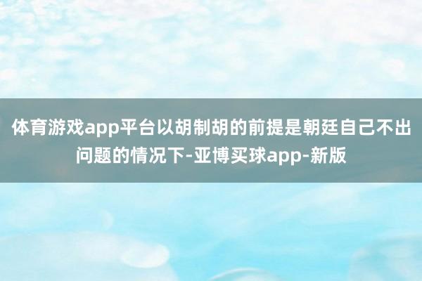 体育游戏app平台以胡制胡的前提是朝廷自己不出问题的情况下-亚博买球app-新版