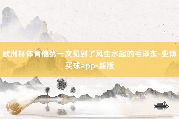 欧洲杯体育他第一次见到了风生水起的毛泽东-亚博买球app-新版