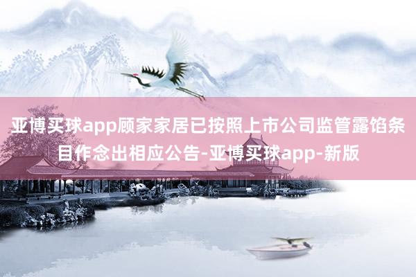 亚博买球app顾家家居已按照上市公司监管露馅条目作念出相应公告-亚博买球app-新版