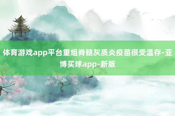 体育游戏app平台重组脊髓灰质炎疫苗很受温存-亚博买球app-新版