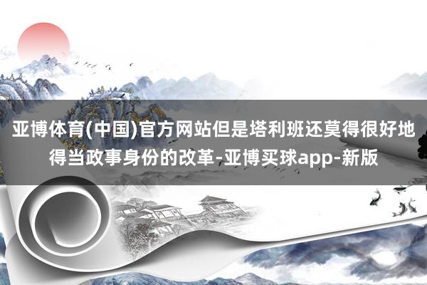 亚博体育(中国)官方网站但是塔利班还莫得很好地得当政事身份的改革-亚博买球app-新版