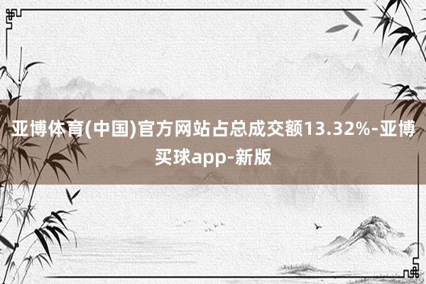 亚博体育(中国)官方网站占总成交额13.32%-亚博买球app-新版