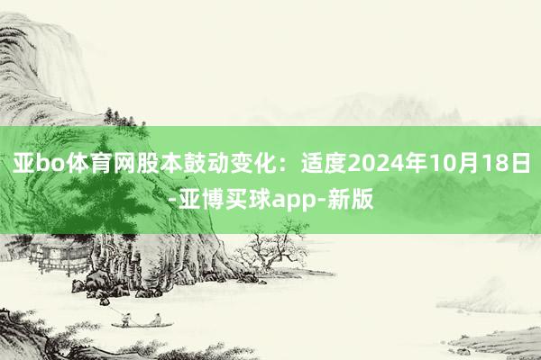 亚bo体育网股本鼓动变化：适度2024年10月18日-亚博买球app-新版