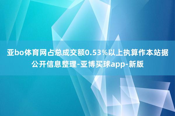 亚bo体育网占总成交额0.53%以上执算作本站据公开信息整理-亚博买球app-新版