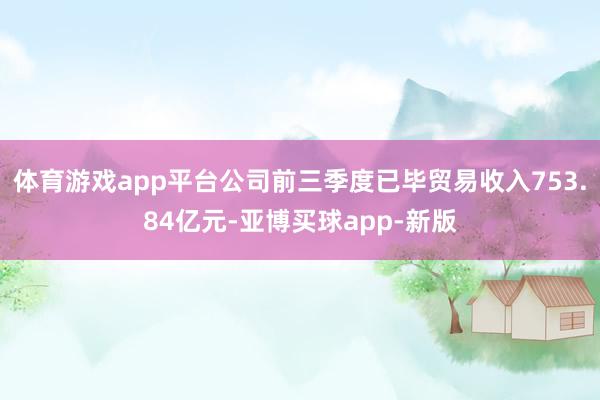 体育游戏app平台公司前三季度已毕贸易收入753.84亿元-亚博买球app-新版