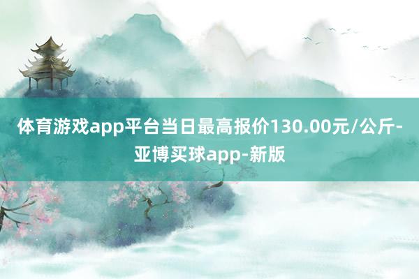 体育游戏app平台当日最高报价130.00元/公斤-亚博买球app-新版