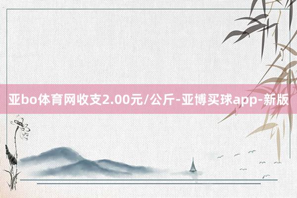 亚bo体育网收支2.00元/公斤-亚博买球app-新版