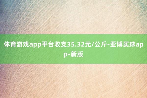 体育游戏app平台收支35.32元/公斤-亚博买球app-新版