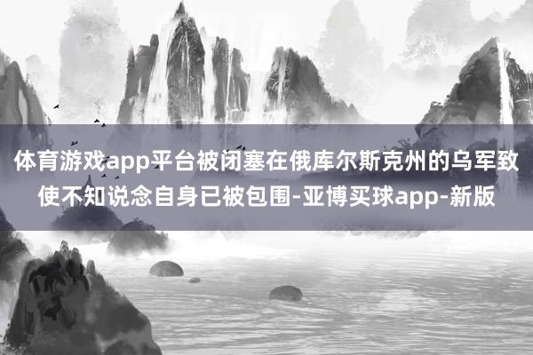 体育游戏app平台被闭塞在俄库尔斯克州的乌军致使不知说念自身已被包围-亚博买球app-新版