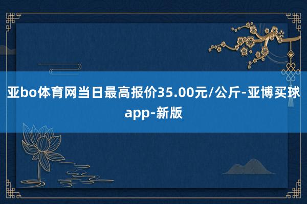 亚bo体育网当日最高报价35.00元/公斤-亚博买球app-新版