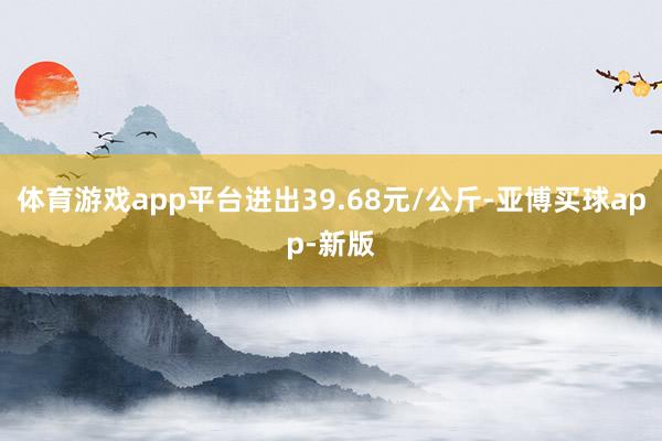 体育游戏app平台进出39.68元/公斤-亚博买球app-新版