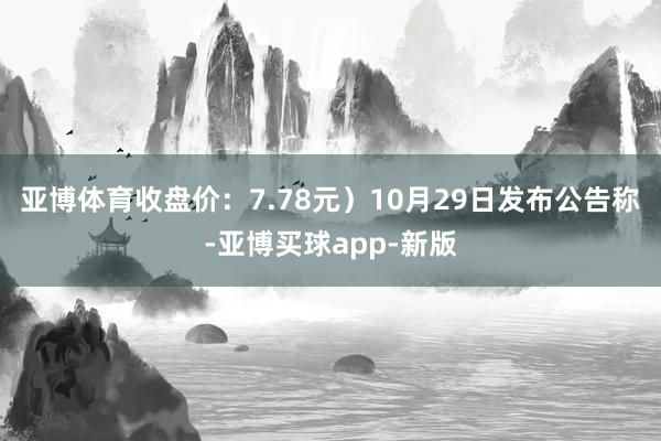 亚博体育收盘价：7.78元）10月29日发布公告称-亚博买球app-新版