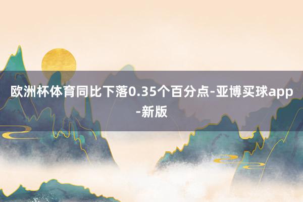 欧洲杯体育同比下落0.35个百分点-亚博买球app-新版