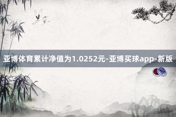 亚博体育累计净值为1.0252元-亚博买球app-新版