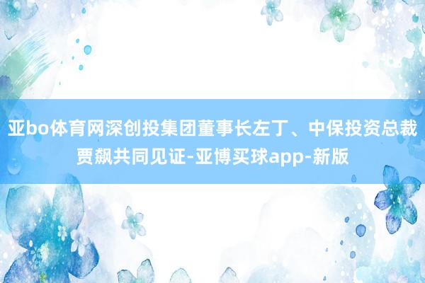 亚bo体育网深创投集团董事长左丁、中保投资总裁贾飙共同见证-亚博买球app-新版