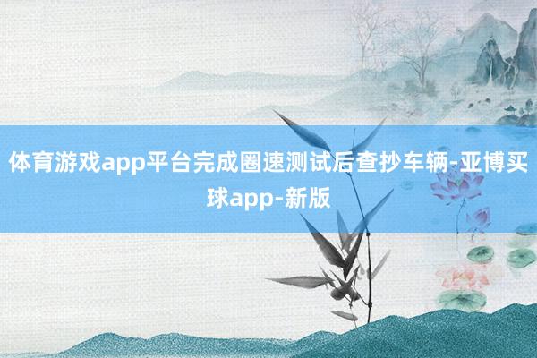 体育游戏app平台完成圈速测试后查抄车辆-亚博买球app-新版