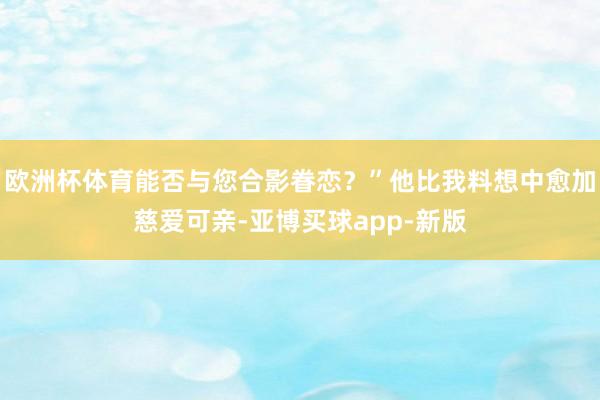 欧洲杯体育能否与您合影眷恋？”他比我料想中愈加慈爱可亲-亚博买球app-新版