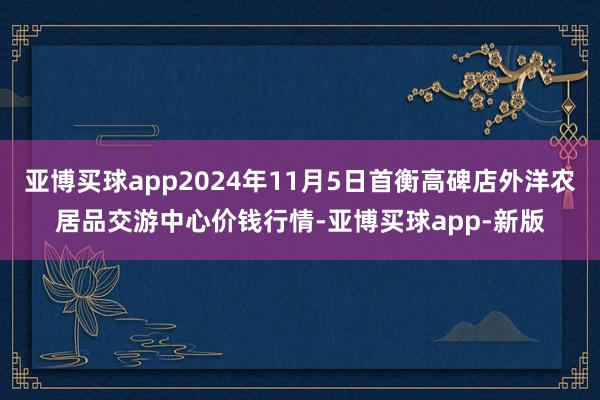 亚博买球app2024年11月5日首衡高碑店外洋农居品交游中心价钱行情-亚博买球app-新版