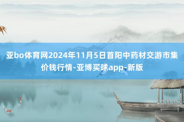 亚bo体育网2024年11月5日首阳中药材交游市集价钱行情-亚博买球app-新版