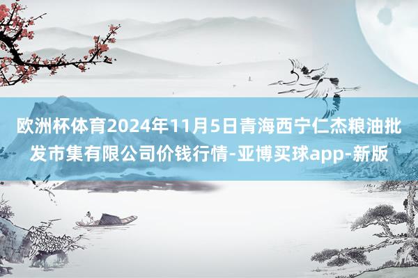 欧洲杯体育2024年11月5日青海西宁仁杰粮油批发市集有限公司价钱行情-亚博买球app-新版